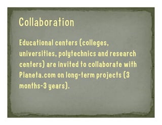 Educational centers (colleges,
universities, polytechnics and research
centers) are invited to collaborate with
Planeta.com on long-term projects (3
months-3 years).

 