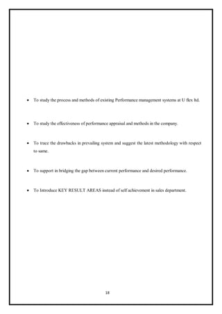 18
 To study the process and methods of existing Performance management systems at U flex ltd.
 To study the effectiveness of performance appraisal and methods in the company.
 To trace the drawbacks in prevailing system and suggest the latest methodology with respect
to same.
 To support in bridging the gap between current performance and desired performance.
 To Introduce KEY RESULT AREAS instead of self achievement in sales department.
 