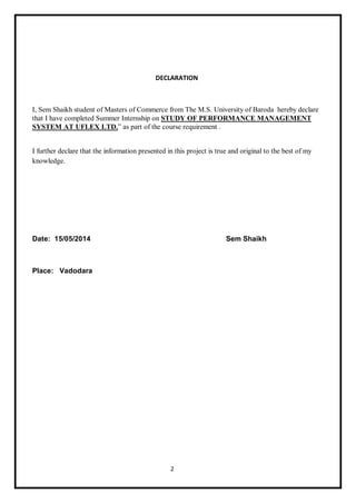2
DECLARATION
I, Sem Shaikh student of Masters of Commerce from The M.S. University of Baroda hereby declare
that I have completed Summer Internship on STUDY OF PERFORMANCE MANAGEMENT
SYSTEM AT UFLEX LTD.” as part of the course requirement .
I further declare that the information presented in this project is true and original to the best of my
knowledge.
Date: 15/05/2014 Sem Shaikh
Place: Vadodara
 