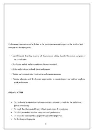 20
Performance management can be defined as the ongoing communication process that involves both
manager and the employee in:
• Identifying and describing essential job functions and relating them to the mission and goals of
the organization
• Developing realistic and appropriate performance standards
• Giving and receiving feedback about performance
• Writing and communicating constructive performance appraisals
• Planning education and development opportunities to sustain improve or build on employee
work performance.
Objective of PMS
 To confirm the services of probationary employees upon their completing the probationary
period satisfactorily
 To check the effective & efficiency of individuals, teams & organization
 To effect promotions based on competence and performance
 To access the training and development needs of the employees
 To decide upon the pay rise
 