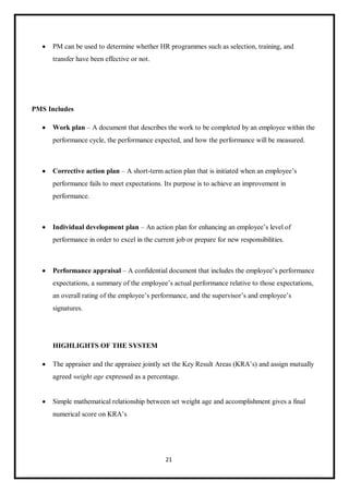 21
 PM can be used to determine whether HR programmes such as selection, training, and
transfer have been effective or not.
PMS Includes
 Work plan – A document that describes the work to be completed by an employee within the
performance cycle, the performance expected, and how the performance will be measured.
 Corrective action plan – A short-term action plan that is initiated when an employee’s
performance fails to meet expectations. Its purpose is to achieve an improvement in
performance.
 Individual development plan – An action plan for enhancing an employee’s level of
performance in order to excel in the current job or prepare for new responsibilities.
 Performance appraisal – A confidential document that includes the employee’s performance
expectations, a summary of the employee’s actual performance relative to those expectations,
an overall rating of the employee’s performance, and the supervisor’s and employee’s
signatures.
HIGHLIGHTS OF THE SYSTEM
 The appraiser and the appraisee jointly set the Key Result Areas (KRA’s) and assign mutually
agreed weight age expressed as a percentage.
 Simple mathematical relationship between set weight age and accomplishment gives a final
numerical score on KRA’s
 