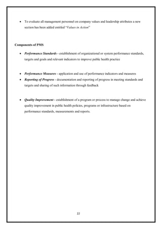 22
 To evaluate all management personnel on company values and leadership attributes a new
section has been added entitled “Values in Action”
Components of PMS
 Performance Standards - establishment of organizational or system performance standards,
targets and goals and relevant indicators to improve public health practice
 Performance Measures - application and use of performance indicators and measures
 Reporting of Progress - documentation and reporting of progress in meeting standards and
targets and sharing of such information through feedback
 Quality Improvement - establishment of a program or process to manage change and achieve
quality improvement in public health policies, programs or infrastructure based on
performance standards, measurements and reports.
 