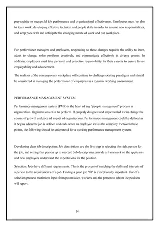 24
prerequisite to successful job performance and organizational effectiveness. Employees must be able
to learn work, developing effective technical and people skills in order to assume new responsibilities,
and keep pace with and anticipate the changing nature of work and our workplace.
For performance managers and employees, responding to these changes requires the ability to learn,
adapt to change, solve problems creatively, and communicate effectively in diverse groups. In
addition, employees must take personal and proactive responsibility for their careers to ensure future
employability and advancement.
The realities of the contemporary workplace will continue to challenge existing paradigms and should
be considered in managing the performance of employees in a dynamic working environment.
PERFORMANCE MANAGEMENT SYSTEM
Performance management system (PMS) is the heart of any “people management” process in
organization. Organizations exist to perform. If properly designed and implemented it can change the
course of growth and pace of impact of organizations. Performance management could be defined as
it begins when the job is defined and ends when an employee leaves the company. Between these
points, the following should be understood for a working performance management system.
Developing clear job descriptions: Job descriptions are the first step in selecting the right person for
the job, and setting that person up to succeed Job descriptions provide a framework so the applicants
and new employees understand the expectations for the position.
Selection: Jobs have different requirements. This is the process of matching the skills and interests of
a person to the requirements of a job. Finding a good job "fit" is exceptionally important. Use of a
selection process maximizes input from potential co-workers and the person to whom the position
will report.
 