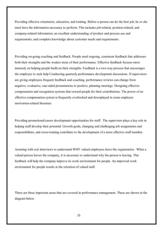 25
Providing effective orientation, education, and training. Before a person can do the best job, he or she
must have the information necessary to perform. This includes job-related, position-related, and
company-related information; an excellent understanding of product and process use and
requirements; and complete knowledge about customer needs and requirements.
Providing on-going coaching and feedback. People need ongoing, consistent feedback that addresses
both their strengths and the weaker areas of their performance. Effective feedback focuses more
intensely on helping people build on their strengths. Feedback is a two-way process that encourages
the employee to seek help Conducting quarterly performance development discussions. If supervisors
are giving employees frequent feedback and coaching, performance reviews can change from
negative, evaluative, one-sided presentations to positive, planning meetings. Designing effective
compensation and recognition systems that reward people for their contributions: The power of an
effective compensation system is frequently overlooked and downplayed in some employee
motivation-related literature
Providing promotional/career development opportunities for staff: The supervisor plays a key role in
helping staff develop their potential. Growth goals, changing and challenging job assignments and
responsibilities, and cross-training contribute to the development of a more effective staff member.
Assisting with exit interviews to understand WHY valued employees leave the organization: When a
valued person leaves the company, it is necessary to understand why the person is leaving. This
feedback will help the company improve its work environment for people. An improved work
environment for people results in the retention of valued staff.
There are three important areas that are covered in performance management. These are shown in the
diagram below.
 