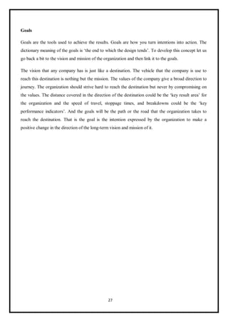 27
Goals
Goals are the tools used to achieve the results. Goals are how you turn intentions into action. The
dictionary meaning of the goals is ‘the end to which the design tends’. To develop this concept let us
go back a bit to the vision and mission of the organization and then link it to the goals.
The vision that any company has is just like a destination. The vehicle that the company is use to
reach this destination is nothing but the mission. The values of the company give a broad direction to
journey. The organization should strive hard to reach the destination but never by compromising on
the values. The distance covered in the direction of the destination could be the ‘key result area’ for
the organization and the speed of travel, stoppage times, and breakdowns could be the ‘key
performance indicators’. And the goals will be the path or the road that the organization takes to
reach the destination. That is the goal is the intention expressed by the organization to make a
positive change in the direction of the long-term vision and mission of it.
 