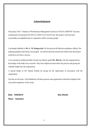 3
Acknowledgement
The project Title ‘“Analysis of Performance Management System at UFLEX LIMITED” has been
conducted by me during 01/01/2014 to 30/03/14 at UFLEX Ltd. My project work has been
successfully accomplished due to cooperative efforts of many people.
I am deeply indebted to Dr. U. M. Dangarwala for his precious & illustrious guidance offered. His
inspiring guidance had always encouraged me and boosted my morale and without him this project
could have not been a success.
I owe enormous intellectual debt towards my industry guide Mr. Bhavin, who has augmented my
knowledge in the field of my research. They have helped me learn about the process and giving me
valuable insight into the organization
A special thanks to Mr. Rajesh Solanki for giving me the opportunity of association with the
organisation.
Last but not the least, I feel indebted to all those persons and organization which have helped in the
successful completion of this study.
Date: 15/05/2014 Sem Shaikh
Place: Vadodara
 
