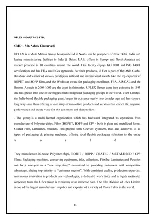 31
UFLEX INDUSTRIES LTD.
CMD – Mr. Ashok Chaturvedi
UFLEX is a Multi Million Group headquartered at Noida, on the periphery of New Delhi, India and
having manufacturing facilities in India & Dubai. UAE, offices in Europe and North America and
market presence in 80 countries around the world. Flex facility enjoys ISO 9001 and ISO 14001
certifications and has FDA and BGA approvals. For their products, U Flex is part of the D&B Global
Database and winner of various prestigious national and international awards like the top exporter of
BOPET and BOPP films, and the Worldstar award for packaging excellence. FPA, AIMCAL and the
Dupont Awards in 2004-2005 are the latest in this series. UFLEX Group came into existence in 1983
and has grown into one of the biggest multi integrated packaging groups in the world. Uflex Limited,
the India-based flexible packaging giant, began its existence nearly two decades ago and has come a
long way since then offering a vast array of innovative products and services that enrich life, improve
performance and create value for the customers and shareholders
. The group is a multi faceted organization which has backward integrated its operations from
manufacture of Polyester chips, Films (BOPET, BOPP and CPP - both in plain and metallized form),
Coated Film, Laminates, Pouches, Holographic films Gravure cylinders, Inks and adhesives to all
types of packaging & printing machines, offering total flexible packaging solutions to the entire
w o r l d .
They manufacture in-house Polyester chips, BOPET / BOPP / COATED / METALLISED / CPP
Films, Packaging machines, converting equipment, inks, adhesives, Flexible Laminates and Pouches
and have emerged as a “one stop shop” committed to providing customers with competitive
advantage, placing top priority to “customer success”. With consistent quality, production expertise,
continuous innovation in products and technologies, a dedicated work force and a highly motivated
corporate team, the Uflex group is expanding at an immense pace. The Film Division of Uflex Limited
is one of the largest manufacturer, supplier and exporter of a variety of Plastic Films in the world.
 