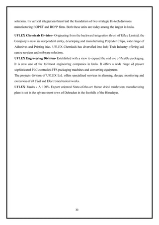 33
solutions. Its vertical integration thrust laid the foundation of two strategic Hi-tech divisions
manufacturing BOPET and BOPP films. Both these units are today among the largest in India.
UFLEX Chemicals Division- Originating from the backward integration thrust of Uflex Limited, the
Company is now an independent entity, developing and manufacturing Polyester Chips, wide range of
Adhesives and Printing inks. UFLEX Chemicals has diversified into Info Tech Industry offering call
centre services and software solutions.
UFLEX Engineering Division- Established with a view to expand the end use of flexible packaging.
It is now one of the foremost engineering companies in India. It offers a wide range of proven
sophisticated PLC controlled FFS packaging machines and converting equipment.
The projects division of UFLEX Ltd. offers specialized services in planning, design, monitoring and
execution of all Civil and Electromechanical works.
UFLEX Foods - A 100% Export oriented State-of-the-art freeze dried mushroom manufacturing
plant is set in the sylvan resort town of Dehradun in the foothills of the Himalayas.
 