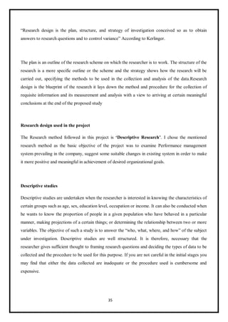 35
“Research design is the plan, structure, and strategy of investigation conceived so as to obtain
answers to research questions and to control variance” According to Kerlinger.
The plan is an outline of the research scheme on which the researcher is to work. The structure of the
research is a more specific outline or the scheme and the strategy shows how the research will be
carried out, specifying the methods to be used in the collection and analysis of the data.Research
design is the blueprint of the research it lays down the method and procedure for the collection of
requisite information and its measurement and analysis with a view to arriving at certain meaningful
conclusions at the end of the proposed study
Research design used in the project
The Research method followed in this project is ‘Descriptive Research’. I chose the mentioned
research method as the basic objective of the project was to examine Performance management
system prevailing in the company, suggest some suitable changes in existing system in order to make
it more positive and meaningful in achievement of desired organizational goals.
Descriptive studies
Descriptive studies are undertaken when the researcher is interested in knowing the characteristics of
certain groups such as age, sex, education level, occupation or income. It can also be conducted when
he wants to know the proportion of people in a given population who have behaved in a particular
manner, making projections of a certain things; or determining the relationship between two or more
variables. The objective of such a study is to answer the “who, what, where, and how” of the subject
under investigation. Descriptive studies are well structured. It is therefore, necessary that the
researcher gives sufficient thought to framing research questions and deciding the types of data to be
collected and the procedure to be used for this purpose. If you are not careful in the initial stages you
may find that either the data collected are inadequate or the procedure used is cumbersome and
expensive.
 