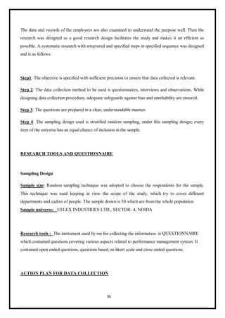 36
The data and records of the employees are also examined to understand the purpose well. Then the
research was designed as a good research design facilitates the study and makes it an efficient as
possible. A systematic research with structured and specified steps in specified sequence was designed
and is as follows:
Step1: The objective is specified with sufficient precision to ensure that data collected is relevant.
Step 2: The data collection method to be used is questionnaires, interviews and observations. While
designing data collection procedure, adequate safeguards against bias and unreliability are ensured.
Step 3: The questions are prepared in a clear, understandable manner.
Step 4: The sampling design used is stratified random sampling, under this sampling design; every
item of the universe has an equal chance of inclusion in the sample.
RESEARCH TOOLS AND QUESTIONNAIRE
Sampling Design
Sample size: Random sampling technique was adopted to choose the respondents for the sample.
This technique was used keeping in view the scope of the study, which try to cover different
departments and cadres of people. The sample drawn is 50 which are from the whole population.
Sample universe: UFLEX INDUSTRIES LTD., SECTOR- 4, NOIDA
Research tools : The instrument used by me for collecting the information is QUESTIONNAIRE
which contained questions covering various aspects related to performance management system. It
contained open ended questions, questions based on likert scale and close ended questions.
ACTION PLAN FOR DATA COLLECTION
 