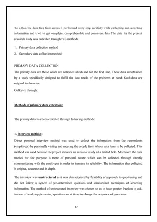 37
To obtain the data free from errors, I performed every step carefully while collecting and recording
information and tried to get complete, comprehensible and consistent data The data for the present
research study was collected through two methods:
1. Primary data collection method
2. Secondary data collection method
PRIMARY DATA COLLECTION
The primary data are those which are collected afresh and for the first time. These data are obtained
by a study specifically designed to fulfill the data needs of the problems at hand. Such data are
original in character.
Collected through:
Methods of primary data collection:
The primary data has been collected through following methods:
1. Interview method:
Direct personal interview method was used to collect the information from the respondents
(employees) by personally visiting and meeting the people from whom data have to be collected. This
method was used because the project includes an intensive study of a limited field. Moreover, the data
needed for the purpose is more of personal nature which can be collected through directly
communicating with the employees in order to increase its reliability. The information thus collected
is original, accurate and in depth.
The interview was unstructured as it was characterized by flexibility of approach to questioning and
did not follow a system of pre-determined questions and standardized techniques of recording
information. The method of unstructured interview was chosen so as to have greater freedom to ask,
in case of need, supplementary questions or at times to change the sequence of questions.
 