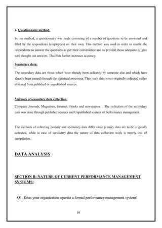 38
2. Questionnaire method:
In this method, a questionnaire was made consisting of a number of questions to be answered and
filled by the respondents (employees) on their own. This method was used in order to enable the
respondents to answer the questions as per their convenience and to provide those adequate to give
well thought out answers. Thus this further increases accuracy.
Secondary data:
The secondary data are those which have already been collected by someone else and which have
already been passed through the statistical processes. Thus such data is not originally collected rather
obtained from published or unpublished sources.
Methods of secondary data collection:
Company Journals, Magazines, Internet, Books and newspapers. . The collection of the secondary
data was done through published sources and Unpublished sources of Performance management.
The methods of collecting primary and secondary data differ since primary data are to be originally
collected, while in case of secondary data the nature of data collection work is merely that of
compilation.
DATA ANALYSIS
SECTION B: NATURE OF CURRENT PERFORMANCE MANAGEMENT
SYSTEMS:
Q1. Does your organization operate a formal performance management system?
 