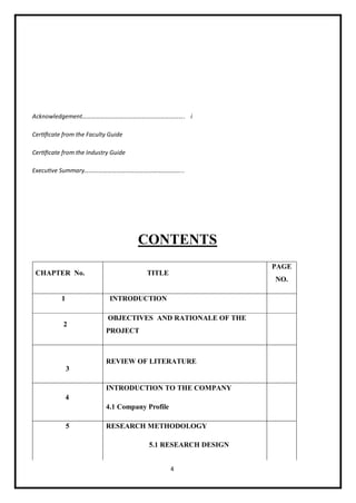 4
Acknowledgement…………………………………………………………. i
Certificate from the Faculty Guide
Certificate from the Industry Guide
Executive Summary………………………………………………………..
CONTENTS
CHAPTER No. TITLE
PAGE
NO.
1 INTRODUCTION
2
OBJECTIVES AND RATIONALE OF THE
PROJECT
3
REVIEW OF LITERATURE
4
INTRODUCTION TO THE COMPANY
4.1 Company Profile
5 RESEARCH METHODOLOGY
5.1 RESEARCH DESIGN
 