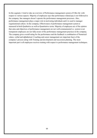 69
In this segment, I tried to take an overview of Performance management system of Uflex ltd. with
respect to various aspects. Majority of employees says that performance related pay is not followed in
the company, line managers doesn’t operate the performance management processes. Also,
performance management plays a major role in motivating individuals and it is used to manager
organizational culture. In the company, Effectiveness of performance management system is
measured in both Qualitative as well as Quantitative terms. Majority of employees are of the opinion
that aims and objectives of performance management are not well communicated i.e. system is not
transparent employees are not fully aware of the performance management practices in the company.
The company gives overall rating for the performance and the feedback is combination of Numerical
values, verbal and alphabetical. Coaching and career management are important facet of the
company’s process along with Training and development and succession planning. The most
important part is all employees receives training with respect to performance management techniques.
 