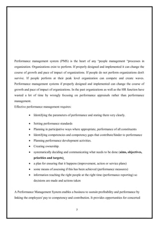 7
Performance management system (PMS) is the heart of any “people management “processes in
organization. Organizations exist to perform. If properly designed and implemented it can change the
course of growth and pace of impact of organizations. If people do not perform organizations don't
survive. If people perform at their peak level organization can compete and create waves.
Performance management systems if properly designed and implemented can change the course of
growth and pace of impact of organizations. In the past organizations as well as the HR function have
wasted a lot of time by wrongly focusing on performance appraisals rather than performance
management.
Effective performance management requires:
 Identifying the parameters of performance and stating them very clearly.
 Setting performance standards
 Planning in participative ways where appropriate, performance of all constituents
 Identifying competencies and competency gaps that contribute/hinder to performance
 Planning performance development activities.
 Creating ownership.
 systematically deciding and communicating what needs to be done (aims, objectives,
priorities and targets)
 a plan for ensuring that it happens (improvement, action or service plans)
 some means of assessing if this has been achieved (performance measures)
 information reaching the right people at the right time (performance reporting) so
decisions are made and actions taken
A Performance Management System enables a business to sustain profitability and performance by
linking the employees' pay to competency and contribution. It provides opportunities for concerted
 