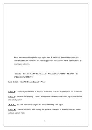 71
There is communication gap between higher level & staff level. So unsatisfied employee
cannot keep his/her comments and cannot oppose the final decision which is finally made by
only higher authority.
HERE IS THE SAMPLE OF KEY RESULT AREAS DESIGNED BY ME FOR THE
SALES DEPARTMENT:
KEY RESULT AREAS: SALES EXECUTIVES
K.R.A 1 - To deliver presentations of products at customer sites and at conferences and exhibitions.
K.R.A 2 – To maintain Company’s contact management database with accurate, up-to-date contact
and activity details
K.R.A 3 - To Meet annual sales targets and Produce monthly sales report.
K.R.A 4 - To Maintain contact with existing and potential customers to promote sales and deliver
detailed account plans
 