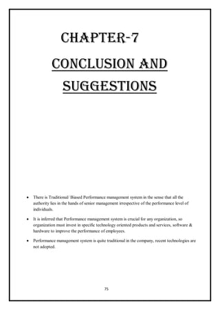 75
CHAPTER-7
CONCLUSION AND
SUGGESTIONS
 There is Traditional/ Biased Performance management system in the sense that all the
authority lies in the hands of senior management irrespective of the performance level of
individuals.
 It is inferred that Performance management system is crucial for any organization, so
organization must invest in specific technology oriented products and services, software &
hardware to improve the performance of employees.
 Performance management system is quite traditional in the company, recent technologies are
not adopted.
 