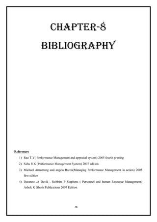 78
CHAPTER-8
BIBLIOGRAPHY
References
1) Rao T.V( Performance Management and appraisal system) 2005 fourth printing
2) Sahu R.K (Performance Management System) 2007 edition
3) Michael Armstrong and angela Baron(Managing Performance Management in action) 2005
first edition
4) Decenzo ,A David , Robbins P Stephens ( Personnel and human Resource Management)
Ashok K Ghosh Publications 2007 Edition
 
