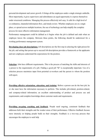 8
personal development and career growth. It brings all the employees under a single strategic umbrella.
Most importantly, it gives supervisors and subordinates an equal opportunity to express themselves
under structured conditions. Managing this process effectively isn't easy. It calls for a high level of
co-ordination, channeled information flow, and timely review. Whether employees are at a single
place, or spread across multiple locations, the use of technology can help simplify the complete
process for more effective information management.
Performance management could be defined as it begins when the job is defined and ends when an
employee leaves the company. Between these points, the following should be understood for a
working performance management system.
Developing clear job descriptions: Job descriptions are the first step in selecting the right person for
the job, and setting that person up to succeed Job descriptions provides a framework so the applicants
and new employees understand the expectations for the position.
Selection: Jobs have different requirements. This is the process of matching the skills and interests of
a person to the requirements of a job. Finding a good job "fit" is exceptionally important. Use of a
selection process maximizes input from potential co-workers and the person to whom the position
will report.
Providing effective orientation, education, and training. Before a person can do the best job, he
or she must have the information necessary to perform. This includes job-related, position-related,
and company-related information; an excellent understanding of product and process use and
requirements; and complete knowledge about customer needs and requirements.
Providing on-going coaching and feedback. People need ongoing, consistent feedback that
addresses both their strengths and the weaker areas of their performance. Effective feedback focuses
more intensely on helping people build on their strengths. Feedback is a two-way process that
encourages the employee to seek help
 
