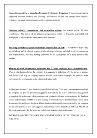 9
Conducting quarterly or annual performance development discussions. If supervisors are giving
employees frequent feedback and coaching, performance reviews can change from negative,
evaluative, one-sided presentations to positive, planning meetings.
Designing effective compensation and recognition systems that reward people for their
contributions: The power of an effective compensation system is frequently overlooked and
downplayed in some employee motivation-related literature
Providing promotional/career development opportunities for staff: The supervisor plays a key
role in helping staff develop their potential. Growth goals, changing and challenging job assignments
and responsibilities, and cross-training contribute to the development of a more effective staff
member.
Assisting with exit interviews to understand WHY valued employees leave the organization:
When a valued person leaves the company, it is necessary to understand why the person is leaving.
This feedback will help the company improve its work environment for people. An improved work
environment for people results in the retention of valued staff.
In this research project, I have studied, examined the traditional Performance management scenario of
the company, the process, performance appraisal followed and the role of performance management
in assessing the performance of the employee and procedure followed by the company for feedback
session and the impact of PMS on overall working of Human Resource department and various other
departments. In addition to the above, I have also learned about different forms used by the company
for the same purpose. I have also suggested that company should design KEY RESULT AREAS for
the employees in order for the better and realistic assessment of their performance.
THE PROCESS OF PERFORMANCE MANAGEMENT SYSTEM IN THE COMPANY IS AS
FOLLOWS:-
 