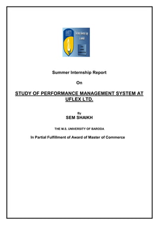 Summer Internship Report
On
STUDY OF PERFORMANCE MANAGEMENT SYSTEM AT
UFLEX LTD.
By
SEM SHAIKH
THE M.S. UNIVERSITY OF BARODA
In Partial Fulfillment of Award of Master of Commerce
 