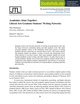 The Journal of Teaching and Learning, Fall 2018
Vol. 12, No. 1. pp. 21–37
http://dx.doi.org/10.22393/jtl.v12i1.4988
21
Academics Alone Together:
Liberal Arts Graduate Students’ Writing Networks
Mary Hedengren
University of Houston – Clear Lake
Hannah V. Harrison
University of Texas at Austin
Abstract
Graduate writers who develop networks of writing are positioned to enter into
the larger discourse community during and after graduate work. Our study
surveyed graduate writers in the humanities about their sources of writing
feedback and how much they use and trust those sources. The results indicate
that graduate students do employ a variety of sources and strategically assess
when and how to use those sources. Still, many graduate students do not get
frequent feedback on their writing, and others believe “we take what we get” in
writing feedback. Student services that serve graduate students should work in
conjunction with graduate program administrators and advisors to encourage
students to develop effective networks of writing feedback, including important
peer networks.
Introduction
Graduate student writers are under enormous pressure to successfully complete quality writing
projects. In addition to writing theses and dissertations, many graduate students are also expected
to write and publish reviews, articles and conference presentations (Kamler & Thomson, 2014;
Lee & Aitchison, 2011).
In recent years, international scholars of composition, psychology, and higher education
have begun to plumb the reasons why some graduate students become overwhelmed with their
writing tasks and why some succeed. Most of the solutions from the American, Canadian, and
Australian educational systems focus on improving graduate advising (Baird, 1995; Council of
Graduate Schools, 2008; Eyres, Hatch, Turner, & West, 2001; Gardner & Barnes, 2014; Gold &
Dores, 2001; Lovitts, 2001; Nettles & Millett, 2006). Certainly, the advisor is an important figure
in a graduate writer’s life and advisors are often critical sources for writing help ranging from time
 