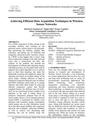 81 Rutvik K. Pensionwar, Nilesh Thite, Pranav Tambat, Onkar Tummanpalli,Sambhaji S. Sarode
International Journal of Innovations & Advancement in Computer Science
IJIACS
ISSN 2347 – 8616
Volume 4, Issue4
April 2015
Achieving Efficient Data Acquisition Techniques in Wireless
Sensor Networks
Rutvik K. Pensionwar1
, Nilesh Thite2,
Pranav Tambat3
,
Onkar Tummanpalli4
,Sambhaji S. Sarode5
Computer Engineering Department,
MIT-College of Engineering, Pune-38,
Maharashtra, India.
ABSTRACT:
For a WSN, acquisition of data, storage in the
secondary memory and working on the
protocols across various layers is the principle.
But maximizing the lifetime, uniform data
collection, and taking care of reliability and
congestion detection-control becomes critical.
In a WSN it may happen that a sensor node
fails to report the readings to the sink each and
every time it senses/stores the data. The
solution of the problem lies beneath the
development of efficient data reporting strategy
with high accuracy. So, this paper deals with an
adaptive rate control algorithm so as to achieve
near to ideal data reporting rate under the
bandwidth constraint and adaptively adjust the
reporting rate based on residual energy of the
sensor nodes. Another reference is made to
Enhanced Congestion Detection and Avoidance
(ECODA) technique which leads us to energy
efficient and better QoS model by achieving
efficient congestion control and flexible
weighted fairness for different class of traffic.
Also, for an event based system, reliable event
detection at the sink is totally based on
collective information gathered from all the
source nodes. Hence a novel transport protocol
named ESRT is mentioned for reliable event
detection with minimum energy consumption
which mainly runs on sink. Simulation results
show that these major problems like congestion
detection and avoidance, achieving reliability
as well as control over fluctuating data
reporting rate can be tackled using this
protocols to achieve efficient data acquisition in
WSN.
Keywords:
WSN - Wireless sensor Network
ECODA - Enhanced Congestion Detection and
Avoidance
ESRT - Event to Sink Reliable Transport
QoS - Quality of Service
H-B-H - Hop by Hop
E-T-T - End to End
NS-2 - Network Simulator v2
1. INTRODUCTION:
From last two decades there have been an
increase in research and development of
Wireless Sensor Networks, a key technology
for various applications that involves low cost
and long term monitoring such as variety of
environmental monitoring applications like
habitat monitoring, snow monitoring,
temperature monitoring, civil structures
monitoring and noise pollution monitoring,
flood monitoring. A common aim of a WSN is
to sense/store the data and report that collected
data to the sink. Hence, battery as a power
source plays a vital energy media of the sensor
node which is expected to work for a year or
two or more and that to w/o replenishing.
Therefore, energy efficiency becomes critical
issue. Along with that,there are certain issues
that we should be concern with like congestion
detection, control and avoidance as well as
reliable event detection and control over data
reporting rate. When the events are detected,
the information stored in the secondary
 