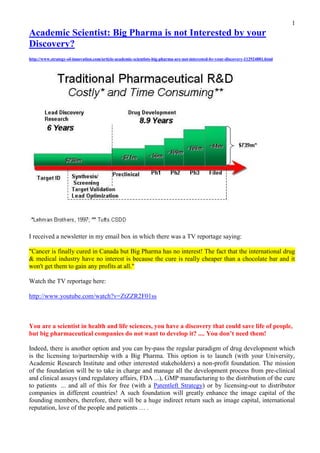 1
Academic Scientist: Big Pharma is not Interested by your
Discovery?
http://www.strategy-of-innovation.com/article-academic-scientists-big-pharma-are-not-interested-by-your-discovery-112924881.html




I received a newsletter in my email box in which there was a TV reportage saying:

"Cancer is finally cured in Canada but Big Pharma has no interest! The fact that the international drug
& medical industry have no interest is because the cure is really cheaper than a chocolate bar and it
won't get them to gain any profits at all."

Watch the TV reportage here: http://www.youtube.com/watch?v=ZtZZR2F01ss



You are a scientist in health and life sciences, you have a discovery that could save life of people,
but big pharmaceutical companies do not want to develop it? .... You don’t need them!

Indeed, there is another option and you can by-pass the regular paradigm of drug development which
is the licensing to/partnership with a Big Pharma. This option is to launch (with your University,
Academic Research Institute and other interested stakeholders) a non-profit foundation. The mission
of the foundation will be to take in charge and manage all the development process* from pre-clinical
and clinical assays (and regulatory affairs, FDA ...), GMP manufacturing to the distribution of the cure
to patients ... and all of this for free (with a Patentleft Strategy) or by outsourcing to distributor
companies in different countries! A such foundation will greatly enhance the notoriety of the founding
members, therefore, there will be a huge indirect return such as image capital, international reputation,
higher international ranking of your University/Research Institute, and .... love of the people and
patients !

*(For each step of the drug development process, there is numerous small-middle sized companies on
which you can count to outsource the job)
Ari MASSOUDI / Consultant Strategy of Innovation / www.linkedin.com/in/arimassoudi
 