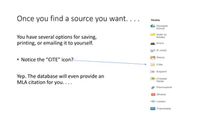 Once you find a source you want. . . .
You have several options for saving,
printing, or emailing it to yourself.
• Notice the “CITE” icon?
Yep. The database will even provide an
MLA citation for you. . . .
 