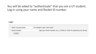 You will be asked to “authenticate” that you are a UT student.
Log in using your name and Rocket ID number.
 