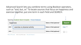 Advanced Search lets you combine terms using Boolean operators,
such as “and, but, or.” To locate sources that focus on happiness and
exercise together, put one term in each field and SEARCH.
 