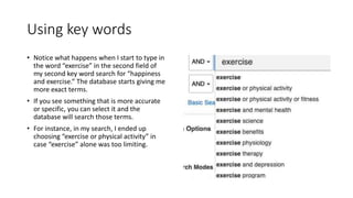 Using key words
• Notice what happens when I start to type in
the word “exercise” in the second field of
my second key word search for “happiness
and exercise.” The database starts giving me
more exact terms.
• If you see something that is more accurate
or specific, you can select it and the
database will search those terms.
• For instance, in my search, I ended up
choosing “exercise or physical activity” in
case “exercise” alone was too limiting.
 