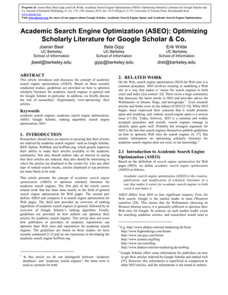 Academic Search Engine Optimization (ASEO): Optimizing
Scholarly Literature for Google Scholar & Co.
Joeran Beel
UC Berkeley
School of Information
jbeel@berkeley.edu
Bela Gipp
UC Berkeley
School of Information
gipp@berkeley.edu
Erik Wilde
UC Berkeley
School of Information
dret@berkeley.edu
ABSTRACT
This article introduces and discusses the concept of academic
search engine optimization (ASEO). Based on three recently
conducted studies, guidelines are provided on how to optimize
scholarly literature for academic search engines in general and
for Google Scholar in particular. In addition, we briefly discuss
the risk of researchers’ illegitimately ‘over-optimizing’ their
articles.
Keywords
academic search engines, academic search engine optimization,
ASEO, Google Scholar, ranking algorithm, search engine
optimization, SEO
1. INTRODUCTION
Researchers should have an interest in ensuring that their articles
are indexed by academic search engines1
such as Google Scholar,
IEEE Xplore, PubMed, and SciPlore.org, which greatly improves
their ability to make their articles available to the academic
community. Not only should authors take an interest in seeing
that their articles are indexed, they also should be interesting in
where the articles are displayed in the results list. Like any other
type of ranked search results, articles displayed in top positions
are more likely to be read.
This article presents the concept of academic search engine
optimization (ASEO) to optimize scholarly literature for
academic search engines. The first part of the article covers
related work that has been done mostly in the field of general
search engine optimization for Web pages. The second part
defines ASEO and compares it to search engine optimization for
Web pages. The third part provides an overview of ranking
algorithms of academic search engines in general, followed by an
overview of Google Scholar’s ranking algorithm. Finally,
guidelines are provided on how authors can optimize their
articles for academic search engines. This article does not cover
how publishers or providers of academic repositories can
optimize their Web sites and repositories for academic search
engines. The guidelines are based on three studies we have
recently conducted [1-3] and on our experience in developing the
academic search engine SciPlore.org.
1
In this article we do not distinguish between ‘academic
databases’ and ‘academic search engines’; the latter term is
used as synonym for both.
2. RELATED WORK
On the Web, search engine optimization (SEO) for Web sites is a
common procedure. SEO involves creating or modifying a Web
site in a way that makes it ‘easier for search engines to both
crawl and index [its] content’ [4]. There exists a huge community
that discusses the latest trends in SEO and provides advice for
Webmasters in forums, blogs, and newsgroups.2
Even research
articles and books exist on the subject of SEO [5-10]. When SEO
began, many expressed their concerns that it would promote
spam and tweaking, and, indeed, search-engine spam is a serious
issue [11-26]. Today, however, SEO is a common and widely
accepted procedure and overall, search engines manage to
identify spam quite well. Probably the strongest argument for
SEO is the fact that search engines themselves publish guidelines
on how to optimize Web sites for search engines [4, 27]. But
similar information on optimizing scholarly literature for
academic search engines does not exist, to our knowledge.3
2.1 Introduction to Academic Search Engine
Optimization (ASEO)
Based on the definition of search engine optimization for Web
pages (SEO), we define academic search engine optimization
(ASEO) as follows:
Academic search engine optimization (ASEO) is the creation,
publication, and modification of scholarly literature in a
way that makes it easier for academic search engines to both
crawl it and index it.
ASEO differs from SEO in four significant respects. First, for
Web search, Google is the market leader in most (Western)
countries [28]. This means that for Webmasters (focusing on
Western Internet users), it is generally sufficient to optimize their
Web sites for Google. In contrast, no such market leader exists
for searching academic articles, and researchers would need to
2
E.g. http://www.abakus-internet-marketing.de/foren
http://www.highrankings.com/forum
http://www.seo-guy.com/forum
http://www.seomoz.org/blog
http://www.seo.com/blog
http://www.abakus-internet-marketing.de/seoblog
3
Google Scholar offers some information for publishers on how
to get their articles indexed by Google Scholar and ranked well
[35]. However, this information is superficial in comparison to
other SEO articles, and the information is not aimed at authors.
Preprint of: Joeran Beel, Bela Gipp, and Erik Wilde. Academic Search Engine Optimization (ASEO): Optimizing Scholarly Literature for Google Scholar and
Co. Journal of Scholarly Publishing, 41 (2): 176–190, January 2010. doi: 10.3138/jsp.41.2.176. University of Toronto Press. Downloaded from
www.docear.org
Visit www.docear.org for more of our papers about Google Scholar, Academic Search Engine Spam, and Academic Search Engine Optimization
 