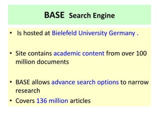 BASE Search Engine
• Is hosted at Bielefeld University Germany .
• Site contains academic content from over 100
million documents
• BASE allows advance search options to narrow
research
• Covers 136 million articles
 