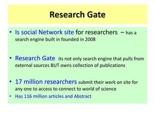 Research Gate
• Is social Network site for researchers – has a
search engine built in founded in 2008
• Research Gate its not only search engine that pulls from
external sources BUT owns collection of publications
• 17 million researchers submit their work on site for
any one to access to connect to world of science
• Has 116 million articles and Abstract
 