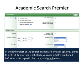 Academic Search Premier




In the lower part of the search screen are limiting options. Limit
to just full-text articles, scholarly journals, articles published
before or after a particular date, and much more
 
