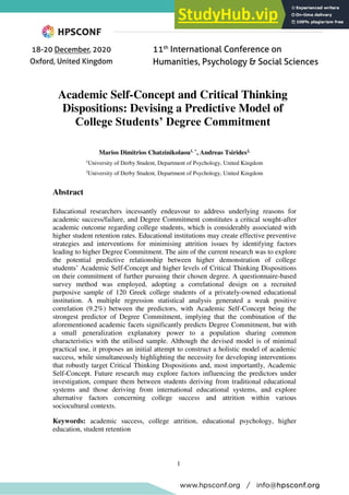 1
Academic Self-Concept and Critical Thinking
Dispositions: Devising a Predictive Model of
College Students’ Degree Commitment
Marios Dimitrios Chatzinikolaou1, *
, Andreas Tsirides2,
1
University of Derby Student, Department of Psychology, United Kingdom
2
University of Derby Student, Department of Psychology, United Kingdom
Abstract
Educational researchers incessantly endeavour to address underlying reasons for
academic success/failure, and Degree Commitment constitutes a critical sought-after
academic outcome regarding college students, which is considerably associated with
higher student retention rates. Educational institutions may create effective preventive
strategies and interventions for minimising attrition issues by identifying factors
leading to higher Degree Commitment. The aim of the current research was to explore
the potential predictive relationship between higher demonstration of college
students’ Academic Self-Concept and higher levels of Critical Thinking Dispositions
on their commitment of further pursuing their chosen degree. A questionnaire-based
survey method was employed, adopting a correlational design on a recruited
purposive sample of 120 Greek college students of a privately-owned educational
institution. A multiple regression statistical analysis generated a weak positive
correlation (9.2%) between the predictors, with Academic Self-Concept being the
strongest predictor of Degree Commitment, implying that the combination of the
aforementioned academic facets significantly predicts Degree Commitment, but with
a small generalization explanatory power to a population sharing common
characteristics with the utilised sample. Although the devised model is of minimal
practical use, it proposes an initial attempt to construct a holistic model of academic
success, while simultaneously highlighting the necessity for developing interventions
that robustly target Critical Thinking Dispositions and, most importantly, Academic
Self-Concept. Future research may explore factors influencing the predictors under
investigation, compare them between students deriving from traditional educational
systems and those deriving from international educational systems, and explore
alternative factors concerning college success and attrition within various
sociocultural contexts.
Keywords: academic success, college attrition, educational psychology, higher
education, student retention
 
