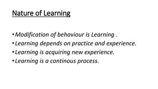 Nature of Learning
•Modification of behaviour is Learning .
•Learning depends on practice and experience.
•Learning is acquiring new experience.
•Learning is a continous process.
 