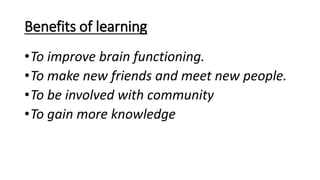 Benefits of learning
•To improve brain functioning.
•To make new friends and meet new people.
•To be involved with community
•To gain more knowledge
 
