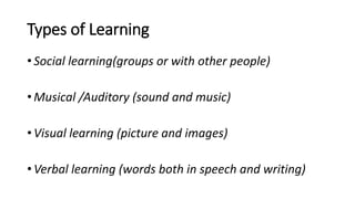 Types of Learning
• Social learning(groups or with other people)
• Musical /Auditory (sound and music)
• Visual learning (picture and images)
• Verbal learning (words both in speech and writing)
 