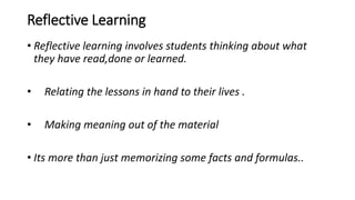 Reflective Learning
• Reflective learning involves students thinking about what
they have read,done or learned.
• Relating the lessons in hand to their lives .
• Making meaning out of the material
• Its more than just memorizing some facts and formulas..
 