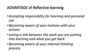 ADVANTAGE of Reflective learning
•Accepting responsiblity for learning and personal
use
•Becoming aware of your motives with your
actions
•seeing a link between the work you are putting
into learning and what you get back
•Becoming aware of your internal thinking
process
 