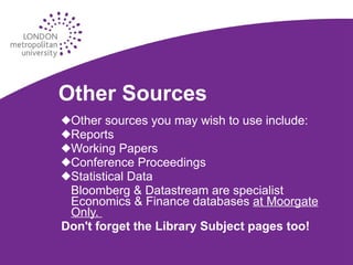 Other Sources Other sources you may wish to use include: Reports Working Papers Conference Proceedings Statistical Data Bloomberg & Datastream are specialist  Economics & Finance databases  at Moorgate Only.  Don't forget the Library Subject pages too! 
