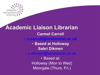 Academic Liaison Librarian Carmel Carroll [email_address] Based at Holloway Sabri Dikmen [email_address] Based at: Holloway (Mon to Wed) Moorgate (Thurs, Fri.) 