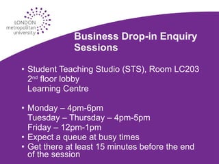 Business Drop-in Enquiry Sessions Student Teaching Studio (STS), Room LC203 2 nd  floor lobby Learning Centre Monday – 4pm-6pm Tuesday – Thursday – 4pm-5pm Friday – 12pm-1pm Expect a queue at busy times Get there at least 15 minutes before the end of the session 