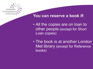 Reserving a book You can reserve a book if: All the copies are on loan to other people  (except for Short Loan copies) The book is at another London Met library  (except for Reference books) 