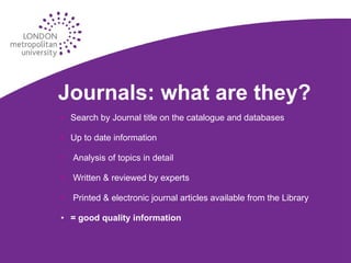 Journals: what are they? Search by Journal title on the catalogue and databases Up to date information Analysis of topics in detail Written & reviewed by experts Printed & electronic journal articles available from the Library = good quality information 