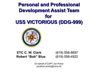 Personal and Professional Development Assist Team for  USS VICTORIOUS (DDG-999) ETC C. W. Clark     (619) 556-8697 Robert “Bob” Blue   (619) 556-4922 On behalf of CAPT Jon Picker [email_address] 
