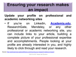 Ensuring your research makes
an impact
Update your profile on professional and
academic networking sites
• If you’re on Linkedin, Academia.edu,
ResearchGate, Mendeley, or any other
professional or academic networking site, you
can include links to your article, building a
complete picture of your professional expertise
and accomplishments. People looking at your
profile are already interested in you, and highly
likely to click through and read your research.
©2015-2016 Nader Ale Ebrahim
Source: http://authorservices.taylorandfrancis.com/ensuring-your-research-makes-an-impact/
 