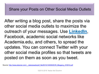 Share your Posts on Other Social Media Outlets
©2015-2016 Nader Ale Ebrahim
Source: http://www.elsevier.com/__data/assets/pdf_file/0015/145050/ECR_Blogging_210912.pdf
After writing a blog post, share the posts via
other social media outlets to maximize the
outreach of your messages. Use LinkedIn,
Facebook, academic social networks like
Academia.edu, and others, to spread the
updates. You can connect Twitter with your
other social media profiles so that tweets are
posted on them as soon as you tweet.
 